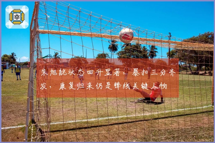 朱旭航状态回升显著，暴扣三分齐发，康复归来仍是锋线关键人物