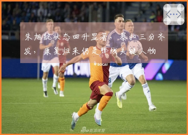 朱旭航状态回升显著，暴扣三分齐发，康复归来仍是锋线关键人物
