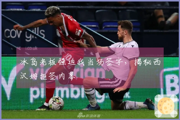 冰岛老板强迫我当场签字，揭秘西汉姆拒签内幕