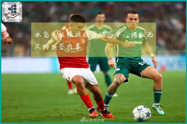 冰岛老板强迫我当场签字，揭秘西汉姆拒签内幕